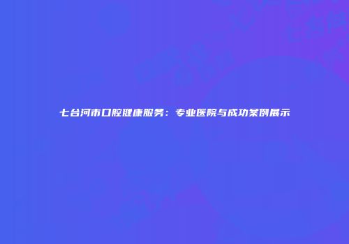 七台河市口腔健康服务：专业医院与成功案例展示
