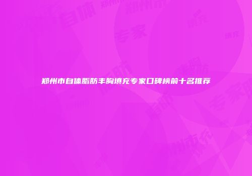 郑州市自体脂肪丰胸填充专家口碑榜前十名推荐