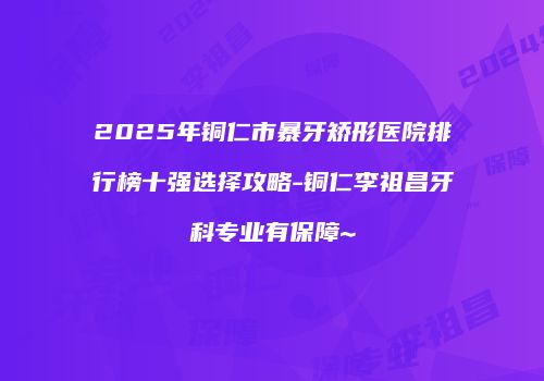 2025年铜仁市暴牙矫形医院排行榜十强选择攻略-铜仁李祖昌牙科专业有保障~