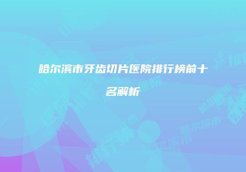 哈尔滨市牙齿切片医院排行榜前十名解析
