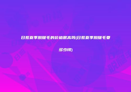 日照夏季脱腿毛的价格很高吗(日照夏季脱腿毛要多少钱)