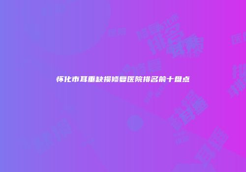 怀化市耳垂缺损修复医院排名前十盘点