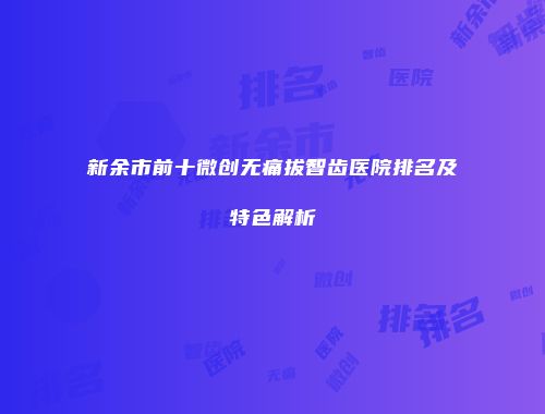 新余市前十微创无痛拔智齿医院排名及特色解析