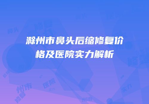 滁州市鼻头后缩修复价格及医院实力解析