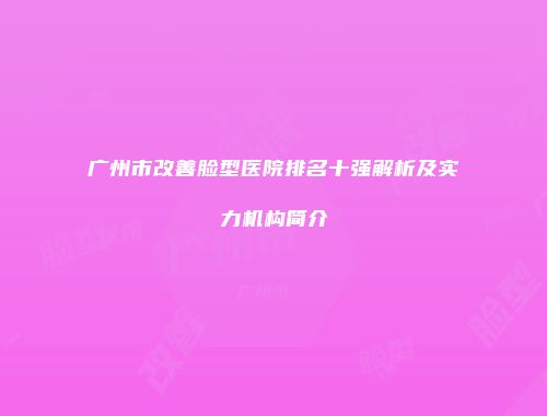 广州市改善脸型医院排名十强解析及实力机构简介