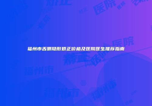 福州市舌侧隐形矫正价格及医院医生推荐指南