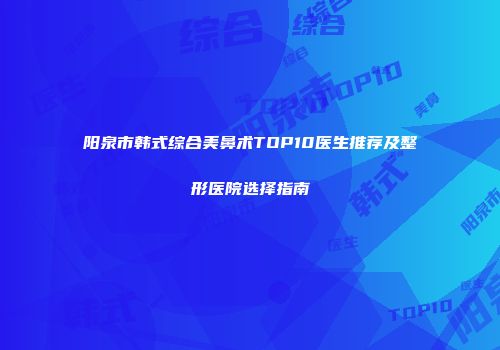 阳泉市韩式综合美鼻术TOP10医生推荐及整形医院选择指南