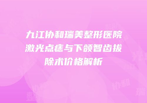 九江协和瑞美整形医院激光点痣与下颌智齿拔除术价格解析