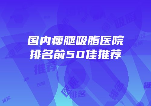 国内瘦腿吸脂医院排名前50佳推荐
