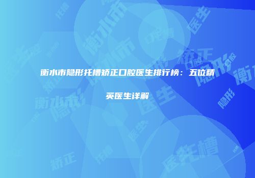 衡水市隐形托槽矫正口腔医生排行榜：五位精英医生详解