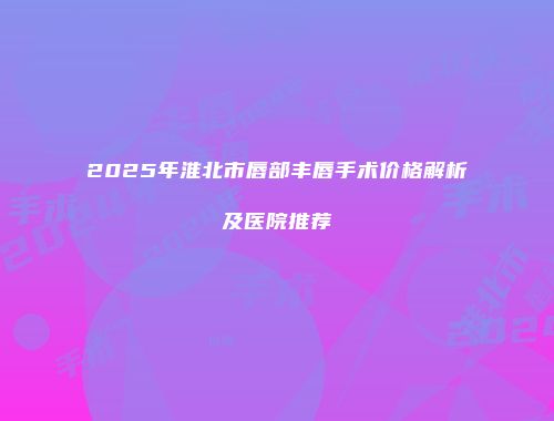 2025年淮北市唇部丰唇手术价格解析及医院推荐