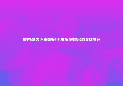 国内鼻尖下垂整形手术医院排名前50推荐