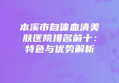 本溪市自体血清美肤医院排名前十：特色与优势解析