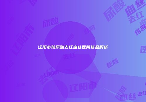 辽阳市玻尿酸去红血丝医院排名解析