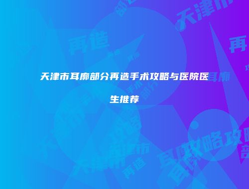 天津市耳廓部分再造手术攻略与医院医生推荐