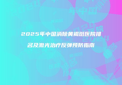 2025年中国消除黄褐斑医院排名及激光治疗反弹预防指南