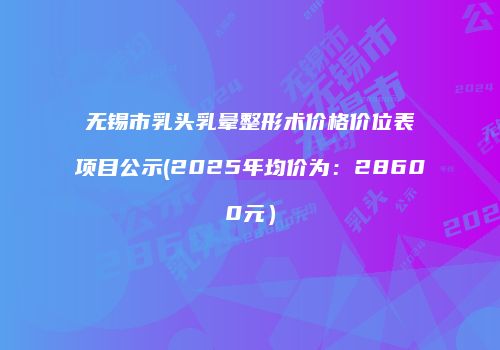 无锡市乳头乳晕整形术价格价位表项目公示(2025年均价为：28600元）