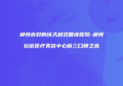 郴州市好的伏天割双眼皮医院-郴州拉诺医疗美容中心前三口碑之选