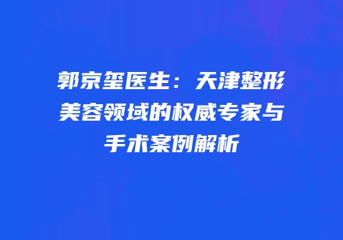郭京玺医生：天津整形美容领域的权威专家与手术案例解析