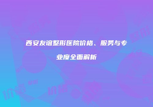 西安友谊整形医院价格、服务与专业度全面解析