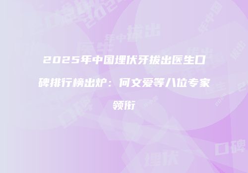 2025年中国埋伏牙拔出医生口碑排行榜出炉：何文爱等八位专家领衔