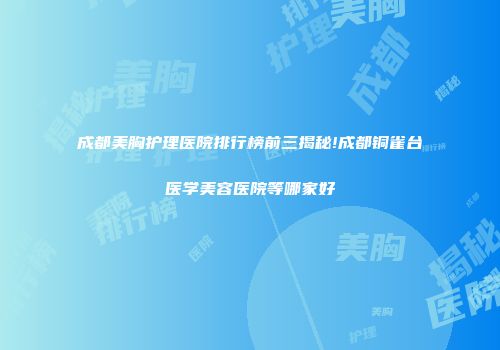 成都美胸护理医院排行榜前三揭秘!成都铜雀台医学美容医院等哪家好