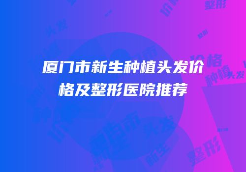 厦门市新生种植头发价格及整形医院推荐