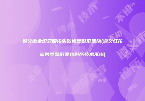 遵义市全切双眼皮失败修复整形医院(遵义红花岗博泰整形美容诊所技术不错)