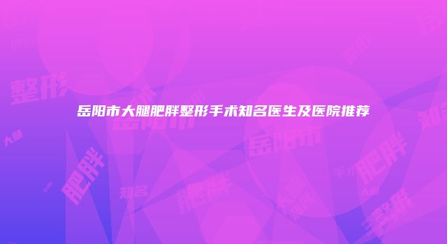 岳阳市大腿肥胖整形手术知名医生及医院推荐