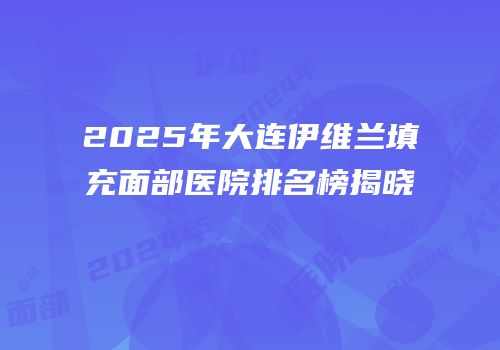2025年大连伊维兰填充面部医院排名榜揭晓