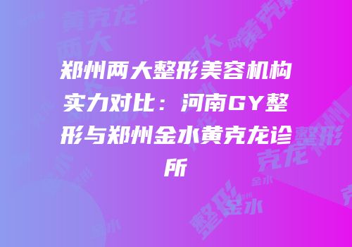 郑州两大整形美容机构实力对比：河南GY整形与郑州金水黄克龙诊所