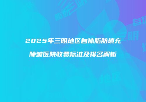 2025年三明地区自体脂肪填充除皱医院收费标准及排名解析