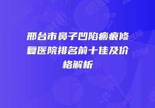 邢台市鼻子凹陷瘢痕修复医院排名前十佳及价格解析