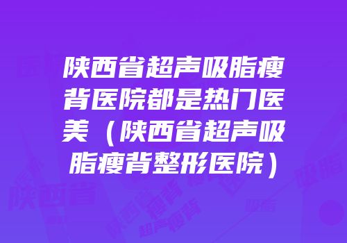 陕西省超声吸脂瘦背医院都是热门医美（陕西省超声吸脂瘦背整形医院）