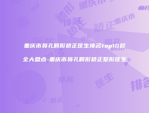重庆市鼻孔畸形矫正医生排名top10超全大盘点-重庆市鼻孔畸形矫正整形医生