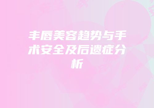 丰唇美容趋势与手术安全及后遗症分析