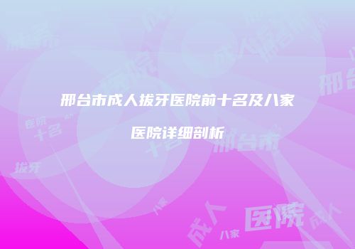 邢台市成人拔牙医院前十名及八家医院详细剖析