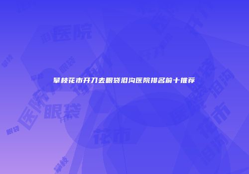 攀枝花市开刀去眼袋泪沟医院排名前十推荐