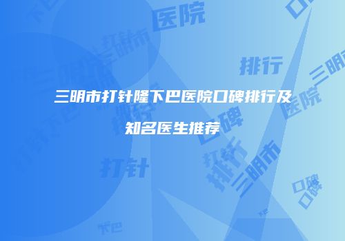 三明市打针隆下巴医院口碑排行及知名医生推荐