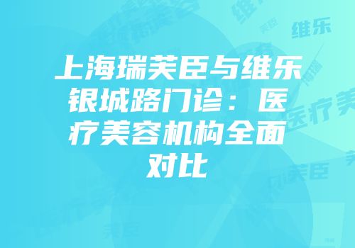上海瑞芙臣与维乐银城路门诊：医疗美容机构全面对比