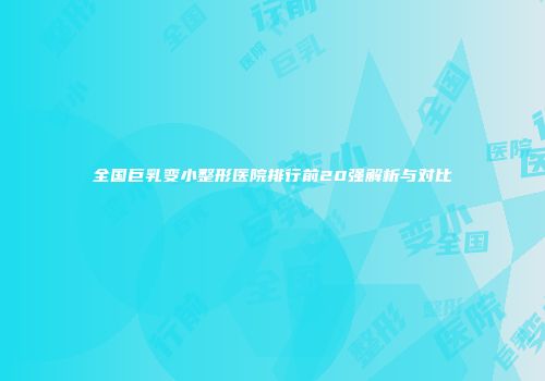 全国巨乳变小整形医院排行前20强解析与对比
