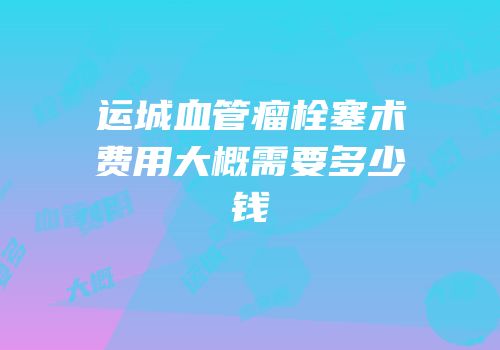 运城血管瘤栓塞术费用大概需要多少钱