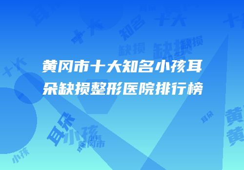 黄冈市十大知名小孩耳朵缺损整形医院排行榜