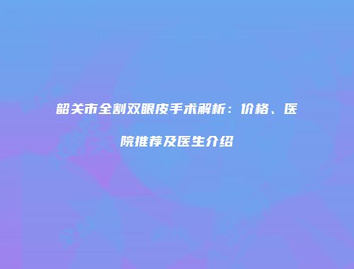 韶关市全割双眼皮手术解析：价格、医院推荐及医生介绍