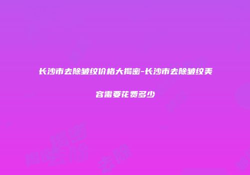 长沙市去除皱纹价格大揭密-长沙市去除皱纹美容需要花费多少