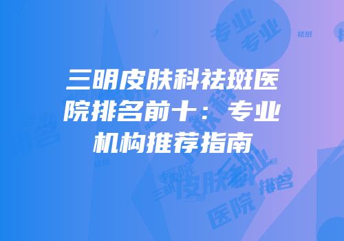 三明皮肤科祛斑医院排名前十：专业机构推荐指南