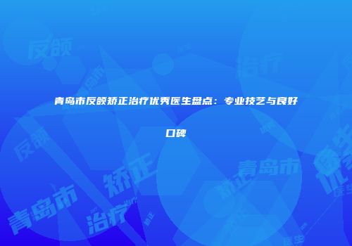 青岛市反颌矫正治疗优秀医生盘点：专业技艺与良好口碑