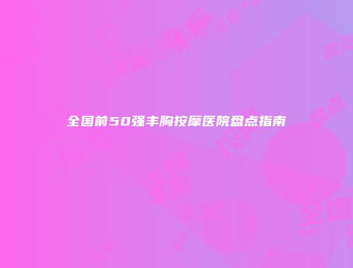 全国前50强丰胸按摩医院盘点指南