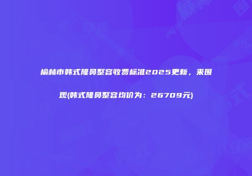 榆林市韩式隆鼻整容收费标准2025更新，来围观(韩式隆鼻整容均价为：26709元)