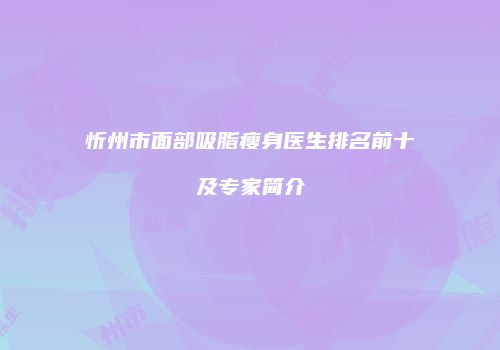 忻州市面部吸脂瘦身医生排名前十及专家简介